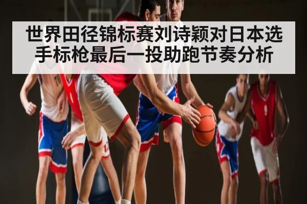 世界田径锦标赛刘诗颖对日本选手标枪最后一投助跑节奏分析
